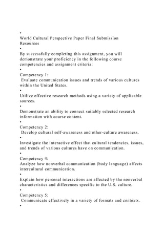 •
World Cultural Perspective Paper Final Submission
Resources
•
By successfully completing this assignment, you will
demonstrate your proficiency in the following course
competencies and assignment criteria:
•
Competency 1:
Evaluate communication issues and trends of various cultures
within the United States.
•
Utilize effective research methods using a variety of applicable
sources.
•
Demonstrate an ability to connect suitably selected research
information with course content.
•
Competency 2:
Develop cultural self-awareness and other-culture awareness.
•
Investigate the interactive effect that cultural tendencies, issues,
and trends of various cultures have on communication.
•
Competency 4:
Analyze how nonverbal communication (body language) affects
intercultural communication.
•
Explain how personal interactions are affected by the nonverbal
characteristics and differences specific to the U.S. culture.
•
Competency 5:
Communicate effectively in a variety of formats and contexts.
•
 