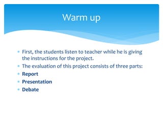  First, the students listen to teacher while he is giving
the instructions for the project.
 The evaluation of this project consists of three parts:
 Report
 Presentation
 Debate
Warm up
 
