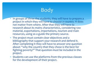  In groups of three the students, they will have to prepare a
project in which they will have to choose a country. It does
not matter from where. After that they will have to
research about its mains characteristics, considering raw
material, exportations, importations, tourism and main
resources, using as a guide the primary source.
 The project must contain clear objectives and a
bibliography that support your research and defend it.
After completing it they will have to answer one question
about: “why the country that they chose is the best for
fighting poverty?” That question must be included in the
project.
 Students can use the platforms from the previous classes
for the development of their project.
Body
 