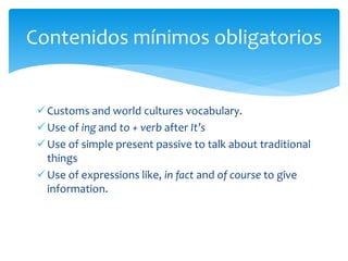 Customs and world cultures vocabulary.
Use of ing and to + verb after It’s
Use of simple present passive to talk about traditional
things
Use of expressions like, in fact and of course to give
information.
Contenidos mínimos obligatorios
 