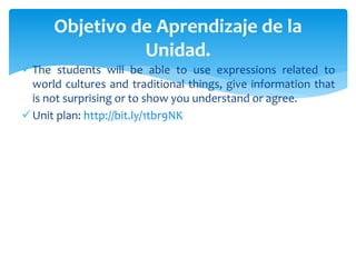 The students will be able to use expressions related to
world cultures and traditional things, give information that
is not surprising or to show you understand or agree.
Unit plan: http://bit.ly/1tbr9NK
Objetivo de Aprendizaje de la
Unidad.
 
