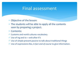  Objective of the lesson:
 The students will be able to apply all the contents
seen by preparing a project.
 Contents:
 Customs and world cultures vocabulary.
 Use of ing and to + verb after It’s
 Use of simple present passive to talk about traditional things
 Use of expressions like, in fact and of course to give information.
Final assessment
 