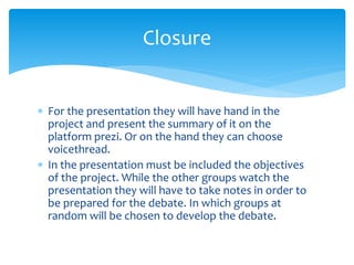  For the presentation they will have hand in the
project and present the summary of it on the
platform prezi. Or on the hand they can choose
voicethread.
 In the presentation must be included the objectives
of the project. While the other groups watch the
presentation they will have to take notes in order to
be prepared for the debate. In which groups at
random will be chosen to develop the debate.
Closure
 
