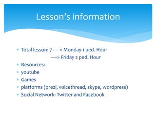  Total lesson: 7 -----> Monday 1 ped. Hour
-----> Friday 2 ped. Hour
 Resources:
 youtube
 Games
 platforms (prezi, voicethread, skype, wordpress)
 Social Network: Twitter and Facebook
Lesson’s information
 