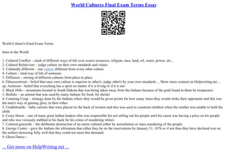 World Cultures Final Exam Terms Essay
World Culture's Final Exam Terms
Intro to the World
1. Cultural Conflict – clash of different ways of life over scarce resources, religion, race, land, oil, water, power, etc...
2. Cultural Relativism – judge culture on their own standards and values
3. Culturally different – one culture different from every other culture
4. Culture – total way of life of someone
5. Diffusion – mixing of different cultures from place to place
6. Ethnocentrism – belief that ones own culture is superior to other's: judge other's by your own standards ... Show more content on Helpwriting.net ...
sp; Animism – belief that everything has a spirit no matter if it is living or if it is not
2. Black Hills – mountains located in South Dakota that was being taken away from the Indians because of the gold found in them by trespassers
3. Buffalo – an animal that was used by many Indians for food, for shelter
4. Counting Coup – strategy done by the Indians where they would be given points for how many times they would strike their opponents and this was
the men's way of gaining glory in their tribes
5. Cradleboards – baby carriers that were placed on the back of women and also was used to constrain children when the mother was unable to hold the
child
6. Crazy Horse – one of many great Indian leaders who was responsible for not selling out his people until his cause was having a price on his people
and who was viciously stabbed in his back for his crime of murdering whites
7. Cultural genocide – the deliberate destruction of an entire cultural either by assimilation or mass murdering of the people
8. George Custer – gave the Indians the ultimatum that either they be on the reservations by January 31, 1876 or if not then they have declared war on
the settlers (knowing fully well that they could not meet this demand)
9. Ghost Dance –
... Get more on HelpWriting.net ...
 