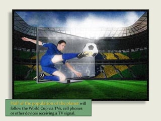 Half of the population of the planet will
follow the World Cup via TVs, cell phones
or other devices receiving a TV signal.
 