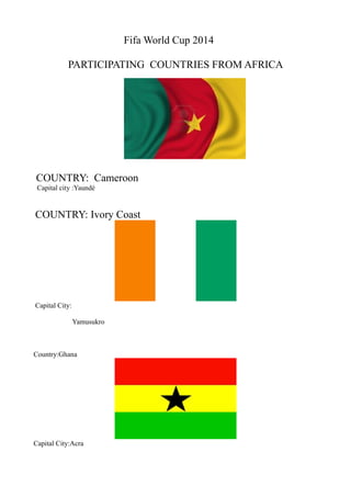 Fifa World Cup 2014
PARTICIPATING COUNTRIES FROM AFRICA
COUNTRY: Cameroon
Capital city :Yaundé
COUNTRY: Ivory Coast
Capital City:
Yamusukro
Country:Ghana
Capital City:Acra
 