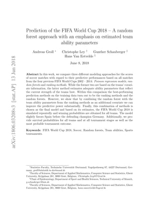 Prediction of the FIFA World Cup 2018 – A random
forest approach with an emphasis on estimated team
ability parameters
Andreas Groll ∗
Christophe Ley †
Gunther Schauberger ‡
Hans Van Eetvelde §
June 8, 2018
Abstract In this work, we compare three diﬀerent modeling approaches for the scores
of soccer matches with regard to their predictive performances based on all matches
from the four previous FIFA World Cups 2002 – 2014: Poisson regression models, ran-
dom forests and ranking methods. While the former two are based on the teams’ covari-
ate information, the latter method estimates adequate ability parameters that reﬂect
the current strength of the teams best. Within this comparison the best-performing
prediction methods on the training data turn out to be the ranking methods and the
random forests. However, we show that by combining the random forest with the
team ability parameters from the ranking methods as an additional covariate we can
improve the predictive power substantially. Finally, this combination of methods is
chosen as the ﬁnal model and based on its estimates, the FIFA World Cup 2018 is
simulated repeatedly and winning probabilities are obtained for all teams. The model
slightly favors Spain before the defending champion Germany. Additionally, we pro-
vide survival probabilities for all teams and at all tournament stages as well as the
most probable tournament outcome.
Keywords: FIFA World Cup 2018, Soccer, Random forests, Team abilities, Sports
tournaments.
∗
Statistics Faculty, Technische Universit¨at Dortmund, Vogelpothsweg 87, 44227 Dortmund, Ger-
many, groll@statistik.tu-dortmund.de
†
Faculty of Sciences, Department of Applied Mathematics, Computer Science and Statistics, Ghent
University, Krijgslaan 281, 9000 Gent, Belgium, Christophe.Ley@UGent.be
‡
Chair of Epidemiology, Department of Sport and Health Sciences, Technical University of Munich,
g.schauberger@tum.de
§
Faculty of Sciences, Department of Applied Mathematics, Computer Science and Statistics, Ghent
University, Krijgslaan 281, 9000 Gent, Belgium, hans.vaneetvelde@ugent.be
arXiv:1806.03208v3[stat.AP]13Jun2018
 