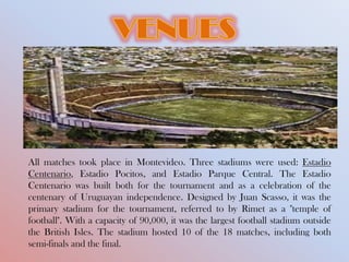 All matches took place in Montevideo. Three stadiums were used: Estadio
Centenario, Estadio Pocitos, and Estadio Parque Central. The Estadio
Centenario was built both for the tournament and as a celebration of the
centenary of Uruguayan independence. Designed by Juan Scasso, it was the
primary stadium for the tournament, referred to by Rimet as a "temple of
football". With a capacity of 90,000, it was the largest football stadium outside
the British Isles. The stadium hosted 10 of the 18 matches, including both
semi-finals and the final.
 