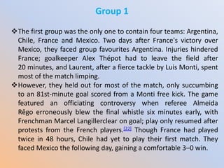 Group 1
The first group was the only one to contain four teams: Argentina,
Chile, France and Mexico. Two days after France's victory over
Mexico, they faced group favourites Argentina. Injuries hindered
France; goalkeeper Alex Thépot had to leave the field after
20 minutes, and Laurent, after a fierce tackle by Luis Monti, spent
most of the match limping.
However, they held out for most of the match, only succumbing
to an 81st-minute goal scored from a Monti free kick. The game
featured an officiating controversy when referee Almeida
Rêgo erroneously blew the final whistle six minutes early, with
Frenchman Marcel Langillerclear on goal; play only resumed after
protests from the French players.[22] Though France had played
twice in 48 hours, Chile had yet to play their first match. They
faced Mexico the following day, gaining a comfortable 3–0 win.
 