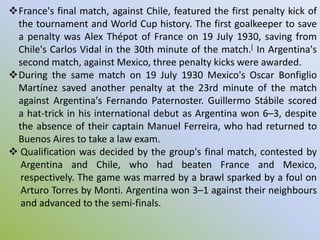 France's final match, against Chile, featured the first penalty kick of
the tournament and World Cup history. The first goalkeeper to save
a penalty was Alex Thépot of France on 19 July 1930, saving from
Chile's Carlos Vidal in the 30th minute of the match.[ In Argentina's
second match, against Mexico, three penalty kicks were awarded.
During the same match on 19 July 1930 Mexico's Oscar Bonfiglio
Martínez saved another penalty at the 23rd minute of the match
against Argentina's Fernando Paternoster. Guillermo Stábile scored
a hat-trick in his international debut as Argentina won 6–3, despite
the absence of their captain Manuel Ferreira, who had returned to
Buenos Aires to take a law exam.
 Qualification was decided by the group's final match, contested by
Argentina and Chile, who had beaten France and Mexico,
respectively. The game was marred by a brawl sparked by a foul on
Arturo Torres by Monti. Argentina won 3–1 against their neighbours
and advanced to the semi-finals.
 