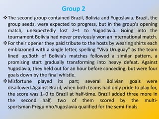 Group 2
The second group contained Brazil, Bolivia and Yugoslavia. Brazil, the
group seeds, were expected to progress, but in the group's opening
match, unexpectedly lost 2–1 to Yugoslavia. Going into the
tournament Bolivia had never previously won an international match.
For their opener they paid tribute to the hosts by wearing shirts each
emblazoned with a single letter, spelling "Viva Uruguay" as the team
lined up.Both of Bolivia's matches followed a similar pattern, a
promising start gradually transforming into heavy defeat. Against
Yugoslavia, they held out for an hour before conceding, but were four
goals down by the final whistle.
Misfortune played its part; several Bolivian goals were
disallowed.Against Brazil, when both teams had only pride to play for,
the score was 1–0 to Brazil at half-time. Brazil added three more in
the second half, two of them scored by the multi-
sportsman Preguinho.Yugoslavia qualified for the semi-finals.
 