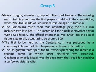 Group 3
Hosts Uruguay were in a group with Peru and Romania. The opening
match in this group saw the first player expulsion in the competition,
when Plácido Galindo of Peru was dismissed against Romania.
 The Romanians made their man advantage pay; their 3–1 win
included two late goals. This match had the smallest crowd of any in
World Cup history. The official attendance was 2,459, but the actual
figure is generally accepted to be around 300
The first to be held at the Centenario, it was preceded by a
ceremony in honour of the Uruguayan centenary celebrations.
 The Uruguayan team spent the four weeks preceding the match in a
training camp, at which strict discipline was exercised.
Goalkeeper Andrés Mazali was dropped from the squad for breaking
a curfew to visit his wife.
 