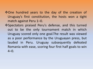 One hundred years to the day of the creation of
Uruguay's first constitution, the hosts won a tight
match against Peru 1–0.
Spectators praised Peru's defense, and this turned
out to be the only tournament match in which
Uruguay scored only one goal.The result was viewed
as a poor performance by the Uruguayan press, but
lauded in Peru. Uruguay subsequently defeated
Romania with ease, scoring four first half goals to win
4–0.
 