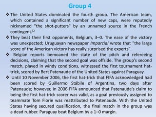 Group 4
The United States dominated the fourth group. The American team,
which contained a significant number of new caps, were reputedly
nicknamed "the shot-putters" by an unnamed source in the French
contingent.[2
They beat their first opponents, Belgium, 3–0. The ease of the victory
was unexpected; Uruguayan newspaper Imparcial wrote that "the large
score of the American victory has really surprised the experts".
 Belgian reports bemoaned the state of the pitch and refereeing
decisions, claiming that the second goal was offside. The group's second
match, played in windy conditions, witnessed the first tournament hat-
trick, scored by Bert Patenaude of the United States against Paraguay.
 Until 10 November 2006, the first hat-trick that FIFA acknowledged had
been scored by Guillermo Stábile of Argentina, two days after
Patenaude; however, in 2006 FIFA announced that Patenaude's claim to
being the first hat-trick scorer was valid, as a goal previously assigned to
teammate Tom Florie was reattributed to Patenaude. With the United
States having secured qualification, the final match in the group was
a dead rubber. Paraguay beat Belgium by a 1–0 margin.
 