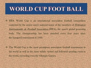  FIFA World Cup is an international association football competition
contested by the senior men's national teams of the members of Fédération
Internationale de Football Association (FIFA), the sport's global governing
body. The championship has been awarded every four years since
the inaugural tournament in 1930.
 The World Cup is the most prestigious association football tournament in
the world as well as the most widely viewed and followed sporting event in
the world, exceeding even the Olympic Games.
 