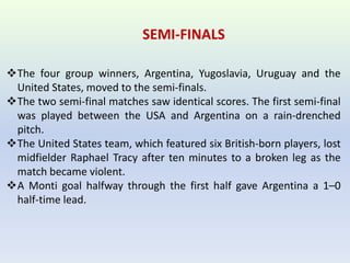 SEMI-FINALS
The four group winners, Argentina, Yugoslavia, Uruguay and the
United States, moved to the semi-finals.
The two semi-final matches saw identical scores. The first semi-final
was played between the USA and Argentina on a rain-drenched
pitch.
The United States team, which featured six British-born players, lost
midfielder Raphael Tracy after ten minutes to a broken leg as the
match became violent.
A Monti goal halfway through the first half gave Argentina a 1–0
half-time lead.
 