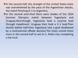 In the second half, the strength of the United States team
was overwhelmed by the pace of the Argentinian attacks,
the match finishing 6–1 to Argentina.
In the second semi-final there were shades of the 1924
Summer Olympics match between Yugoslavia and
Uruguay.Here,though, Yugoslavia took a surprise lead
through Vujadinović. Uruguay then took a 2–1 lead.Then
shortly before half-time Yugoslavia had a goal disallowed
by a controversial offside decision.The hosts scored three
more in the second half to win 6–1, Pedro Cea completing
a hat-trick.
 