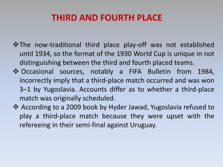 THIRD AND FOURTH PLACE
The now-traditional third place play-off was not established
until 1934, so the format of the 1930 World Cup is unique in not
distinguishing between the third and fourth placed teams.
 Occasional sources, notably a FIFA Bulletin from 1984,
incorrectly imply that a third-place match occurred and was won
3–1 by Yugoslavia. Accounts differ as to whether a third-place
match was originally scheduled.
 According to a 2009 book by Hyder Jawad, Yugoslavia refused to
play a third-place match because they were upset with the
refereeing in their semi-final against Uruguay.
 