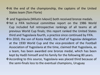 At the end of the championship, the captains of the United
States team (Tom Florie)
 and Yugoslavia (Milutin Ivković) both received bronze medals.
Yet a FIFA technical committee report on the 1986 World
Cup included full retrospective rankings of all teams at all
previous World Cup finals; this report ranked the United States
third and Yugoslavia fourth, a practice since continued by FIFA.
In 2010, the son of Kosta Hadži, the chief of Yugoslav delegation
at the 1930 World Cup and the vice-president of the Football
Association of Yugoslavia at the time, claimed that Yugoslavia, as
a team, has been awarded one bronze medal, which has been
kept by Hadži himself and his family for the following 80 years.
According to this source, Yugoslavia was placed third because of
the semi-finals loss to the eventual champions, Uruguay
 