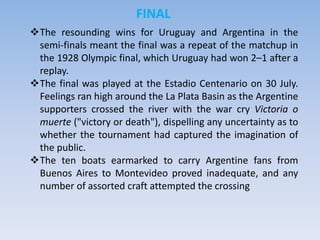 FINAL
The resounding wins for Uruguay and Argentina in the
semi-finals meant the final was a repeat of the matchup in
the 1928 Olympic final, which Uruguay had won 2–1 after a
replay.
The final was played at the Estadio Centenario on 30 July.
Feelings ran high around the La Plata Basin as the Argentine
supporters crossed the river with the war cry Victoria o
muerte ("victory or death"), dispelling any uncertainty as to
whether the tournament had captured the imagination of
the public.
The ten boats earmarked to carry Argentine fans from
Buenos Aires to Montevideo proved inadequate, and any
number of assorted craft attempted the crossing
 