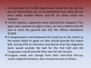  An estimated 10–15,000 Argentinians made the trip, but the
port at Montevideo was so overwhelmed that many did not
even make landfall before kick-off, let alone reach the
stadium.
 At the stadium, supporters were searched for weapons.[ The
gates were opened at eight o'clock, six hours before kick-off,
and at noon the ground was full, the official attendance
93,000.
A disagreement overshadowed the build-up to the match as
the teams failed to agree on who should provide the match
ball, forcing FIFA to intervene and decree that the Argentine
team would provide the ball for the first half and the
Uruguayans would provide their own for the second.
Uruguay made one change from their semi-final line-up.
Castro replaced Anselmo, who missed out due to illness.
 