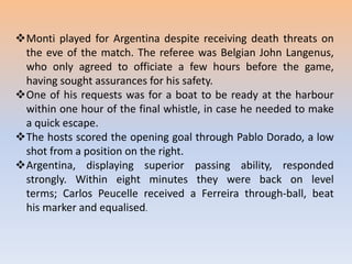 Monti played for Argentina despite receiving death threats on
the eve of the match. The referee was Belgian John Langenus,
who only agreed to officiate a few hours before the game,
having sought assurances for his safety.
One of his requests was for a boat to be ready at the harbour
within one hour of the final whistle, in case he needed to make
a quick escape.
The hosts scored the opening goal through Pablo Dorado, a low
shot from a position on the right.
Argentina, displaying superior passing ability, responded
strongly. Within eight minutes they were back on level
terms; Carlos Peucelle received a Ferreira through-ball, beat
his marker and equalised.
 