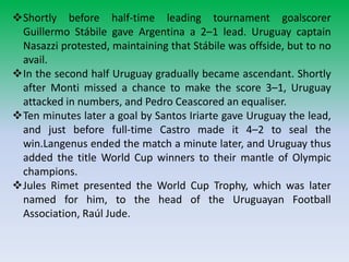 Shortly before half-time leading tournament goalscorer
Guillermo Stábile gave Argentina a 2–1 lead. Uruguay captain
Nasazzi protested, maintaining that Stábile was offside, but to no
avail.
In the second half Uruguay gradually became ascendant. Shortly
after Monti missed a chance to make the score 3–1, Uruguay
attacked in numbers, and Pedro Ceascored an equaliser.
Ten minutes later a goal by Santos Iriarte gave Uruguay the lead,
and just before full-time Castro made it 4–2 to seal the
win.Langenus ended the match a minute later, and Uruguay thus
added the title World Cup winners to their mantle of Olympic
champions.
Jules Rimet presented the World Cup Trophy, which was later
named for him, to the head of the Uruguayan Football
Association, Raúl Jude.
 