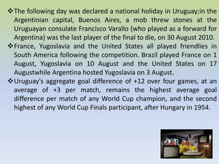 The following day was declared a national holiday in Uruguay;in the
Argentinian capital, Buenos Aires, a mob threw stones at the
Uruguayan consulate Francisco Varallo (who played as a forward for
Argentina) was the last player of the final to die, on 30 August 2010.
France, Yugoslavia and the United States all played friendlies in
South America following the competition. Brazil played France on 1
August, Yugoslavia on 10 August and the United States on 17
Augustwhile Argentina hosted Yugoslavia on 3 August.
Uruguay's aggregate goal difference of +12 over four games, at an
average of +3 per match, remains the highest average goal
difference per match of any World Cup champion, and the second
highest of any World Cup Finals participant, after Hungary in 1954.
 