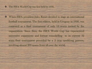  The FIFA World Cup was first held in 1930.
 When FIFA president Jules Rimet decided to stage an international
football tournament. The first edition, held in Uruguay in 1930, was
contested as a final tournament of only 13 teams invited by the
organization. Since then, the FIFA World Cup has experienced
successive expansions and format remodelling to its current 32
team final tournament preceded by a 2 year qualifying process,
involving almost 200 teams from all over the world.
 