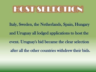 Italy, Sweden, the Netherlands, Spain, Hungary
and Uruguay all lodged applications to host the
event. Uruguay's bid became the clear selection
after all the other countries withdrew their bids.
 