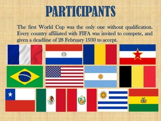 PARTICIPANTS
The first World Cup was the only one without qualification.
Every country affiliated with FIFA was invited to compete, and
given a deadline of 28 February 1930 to accept.
 
