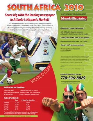 SOUTH AFRICA 2010
 Score big with the leading newspaper                                          A SPECIAL SECTION PACKAGE OF



    in Atlanta’s Hispanic Market!
       201,987 weekly readers will be following our coverage on the FIFA
     World Cup throughout our 6 week “South Africa 2010” special section in
      MundoHispánico. Get your message delivered to our large audience,       Hispanics are engaged with soccer!
          helping your business work its way up the ranks in your field.
                                                                              43% of Atlanta’s Hispanics are soccer
                                                                              enthusiasts* which is 2x more than the market.

                                                                              The Hispanic market is key to your growth!

                                                                              Atlanta’s Hispanic buying power is at 11 billion**

                                                                              They are ready to make a purchase!

                                                                              The average Hispanic household
                                                                              income is $74k***


                                                                              *Source: Scarborough Research 2009 Release 2. Soccer Enthusiasts defined as
                                                                              very interested in Major League Soccer or participated in one or more of the
                                                                              following activities in the past 12 months: attended an MLS game, watched the
                                                                              World Cup or International soccer on TV, watched or listened to MLS or Mexican
                                                                              Soccer National Team on broadcast TV, cable TV or the radio.

                                                                              **Source: Selig Center for Economic Growth, Terry College of Business, The
                                                                              Univ. of GA
                                                                      UP



                                                                              ***Source: Scarborough Research, Inc. (2008 & 2009, Release 2)



                                                                      C
                                                      LD
                                                                              Call today and reserve your ad:

                                                                              770-326-8829
                                                   WOR                          rtrujillo@mundohispanico.com
                                                                                www.MundoHispanico.com


Publication and Deadlines
Publication Dates:          Every Thursday (June 10 - July 15)
Space Reservation Deadline: Thursdays (1 week prior to publication)
Ad Material Due:            Fridays (1 week prior to publication)

Rates (Full Color):
                    Rate        6 Week Pkg. Open Rate
Full Page           $2,725              $16,350
1/2 Page            $1,363              $8,178
1/4 Page            $682                $4,092
1/8 Page            $345                $2,070

Purchase a 6-Week Package and upgrade to our online package
for only 10% of the value of your selected 6-Week Package.
Ask your account executive for package discounts
 