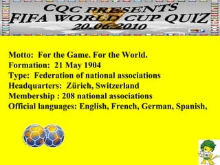 Motto:  For the Game. For the World.  Formation:  21 May 1904  Type:  Federation of national associations  Headquarters:  Zürich, Switzerland  Membership : 208 national associations  Official languages: English, French, German, Spanish, 