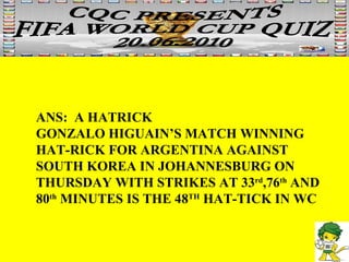 ANS:  A HATRICK  GONZALO HIGUAIN’S MATCH WINNING  HAT-RICK FOR ARGENTINA AGAINST  SOUTH KOREA IN JOHANNESBURG ON THURSDAY WITH STRIKES AT 33 rd ,76 th  AND 80 th  MINUTES IS THE 48 TH  HAT-TICK IN WC 
