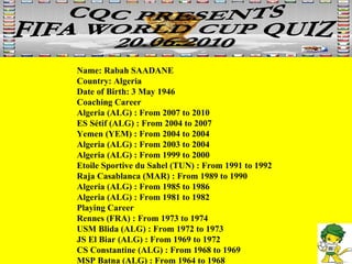 Name: Rabah SAADANE  Country: Algeria  Date of Birth: 3 May 1946 Coaching Career Algeria (ALG) : From 2007 to 2010  ES Sétif (ALG) : From 2004 to 2007  Yemen (YEM) : From 2004 to 2004  Algeria (ALG) : From 2003 to 2004  Algeria (ALG) : From 1999 to 2000  Etoile Sportive du Sahel (TUN) : From 1991 to 1992  Raja Casablanca (MAR) : From 1989 to 1990  Algeria (ALG) : From 1985 to 1986  Algeria (ALG) : From 1981 to 1982 Playing Career Rennes (FRA) : From 1973 to 1974  USM Blida (ALG) : From 1972 to 1973  JS El Biar (ALG) : From 1969 to 1972  CS Constantine (ALG) : From 1968 to 1969  MSP Batna (ALG) : From 1964 to 1968 