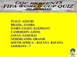ITALY- AZZURI BRAZIL- SAMBA IVORY COAST- ELEPHANT CAMEROON- LIONS JAPAN- SAMURAI NEDERLANDS- ORANJE SOUTH AFRICA – BAFANA  BAFANA GERMANY - ? 