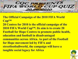 The Official Campaign of the 2010 FIFA World Cup™ 20 Centres for 2010 is the official campaign of the 2010 FIFA World Cup™. Its aim is to create 20 Football for Hope Centres to promote public health, education and football in disadvantaged communities across Africa. As part of the Football for Hope movement led by FIFA and streetfootballworld, the campaign will leave a tangible social legacy for Africa 