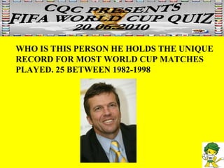 WHO IS THIS PERSON HE HOLDS THE UNIQUE RECORD FOR MOST WORLD CUP MATCHES PLAYED. 25 BETWEEN 1982-1998 