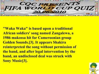 "Waka Waka" is based upon a traditional African soldiers' song named Zangalewa, a 1986 makossa hit for Cameroonian group Golden Sounds.[3]. It appears Shakira reinterpreted the song without permission of the band, and after legal intervention by the band, an undisclosed deal was struck with Sony Music[3]. 