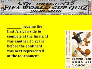_______ became the first African side to compete at the finals. It was another 36 years before the continent was next represented at the tournament.       