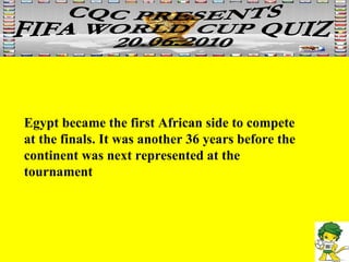 Egypt became the first African side to compete at the finals. It was another 36 years before the continent was next represented at the tournament  