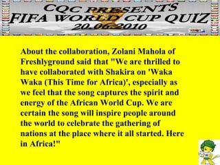 About the collaboration, Zolani Mahola of Freshlyground said that "We are thrilled to have collaborated with Shakira on 'Waka Waka (This Time for Africa)', especially as we feel that the song captures the spirit and energy of the African World Cup. We are certain the song will inspire people around the world to celebrate the gathering of nations at the place where it all started. Here in Africa!" 