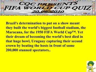 Brazil's determination to put on a show meant they built the world's biggest football stadium, the Maracana, for the 1950 FIFA World Cup™. Yet their dream of becoming the world's best died in that huge bowl, Uruguay capturing their second crown by beating the hosts in front of some 200,000 stunned spectators..  