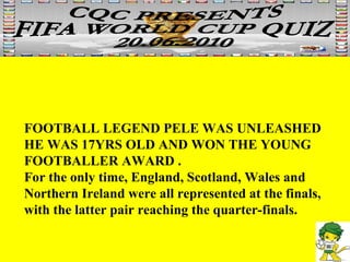 FOOTBALL LEGEND PELE WAS UNLEASHED HE WAS 17YRS OLD AND WON THE YOUNG FOOTBALLER AWARD . For the only time, England, Scotland, Wales and Northern Ireland were all represented at the finals, with the latter pair reaching the quarter-finals.  