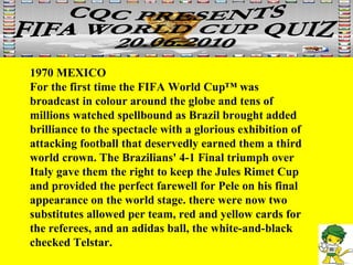 1970 MEXICO For the first time the FIFA World Cup™ was broadcast in colour around the globe and tens of millions watched spellbound as Brazil brought added brilliance to the spectacle with a glorious exhibition of attacking football that deservedly earned them a third world crown. The Brazilians' 4-1 Final triumph over Italy gave them the right to keep the Jules Rimet Cup and provided the perfect farewell for Pele on his final appearance on the world stage. there were now two substitutes allowed per team, red and yellow cards for the referees, and an adidas ball, the white-and-black checked Telstar. 