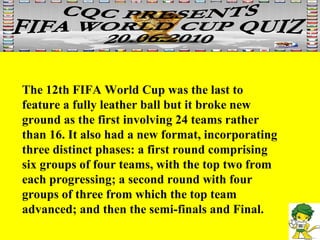 The 12th FIFA World Cup was the last to feature a fully leather ball but it broke new ground as the first involving 24 teams rather than 16. It also had a new format, incorporating three distinct phases: a first round comprising six groups of four teams, with the top two from each progressing; a second round with four groups of three from which the top team advanced; and then the semi-finals and Final.  