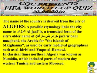 The name of the country is derived from the city of  ALGEIRS . A possible etymology links the city name to  الجزائر   Al-jazā’ir, a truncated form of the city's older name of  جزائر بني مازغان   jazā’ir banī mazghanā, the Arabic for "the islands of Mazghanna", as used by early medieval geographers such as al-Idrisi and Yaqut al-Hamawi. In classical times northern Algeria was known as Numidia, which included parts of modern day western Tunisia and eastern Morocco. 