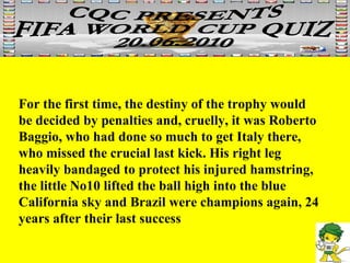 For the first time, the destiny of the trophy would be decided by penalties and, cruelly, it was Roberto Baggio, who had done so much to get Italy there, who missed the crucial last kick. His right leg heavily bandaged to protect his injured hamstring, the little No10 lifted the ball high into the blue California sky and Brazil were champions again, 24 years after their last success  