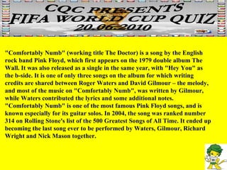"Comfortably Numb" (working title The Doctor) is a song by the English rock band Pink Floyd, which first appears on the 1979 double album The Wall. It was also released as a single in the same year, with "Hey You" as the b-side. It is one of only three songs on the album for which writing credits are shared between Roger Waters and David Gilmour – the melody, and most of the music on "Comfortably Numb", was written by Gilmour, while Waters contributed the lyrics and some additional notes. "Comfortably Numb" is one of the most famous Pink Floyd songs, and is known especially for its guitar solos. In 2004, the song was ranked number 314 on Rolling Stone's list of the 500 Greatest Songs of All Time. It ended up becoming the last song ever to be performed by Waters, Gilmour, Richard Wright and Nick Mason together. 